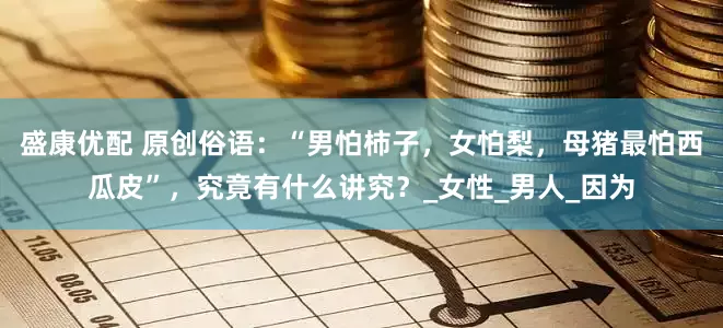 盛康优配 原创俗语：“男怕柿子，女怕梨，母猪最怕西瓜皮”，究竟有什么讲究？_女性_男人_因为