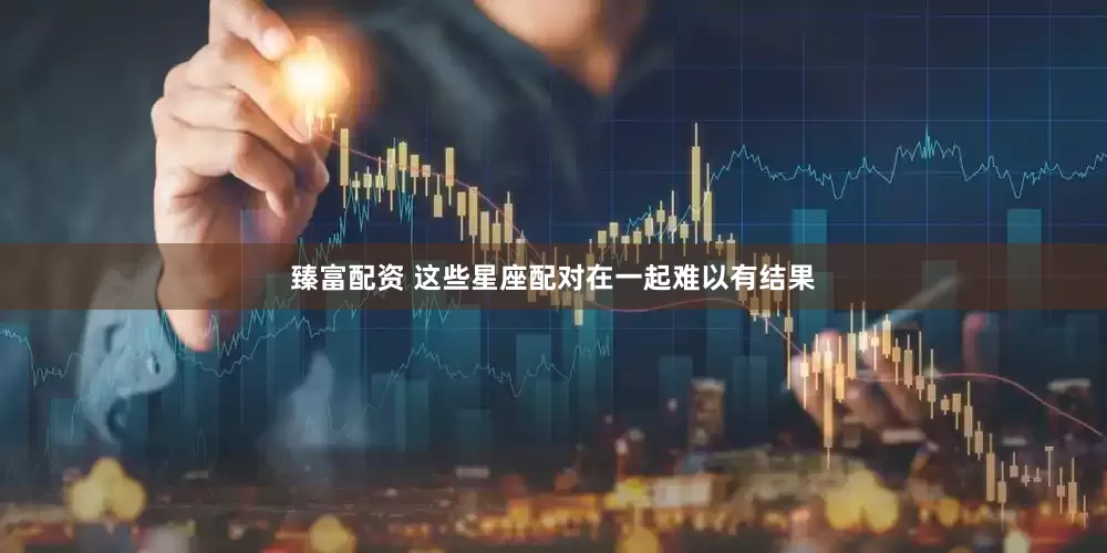 臻富配资 这些星座配对在一起难以有结果