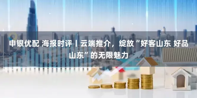 申银优配 海报时评丨云端推介，绽放“好客山东 好品山东”的无限魅力