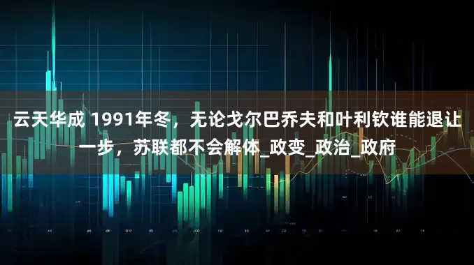 云天华成 1991年冬，无论戈尔巴乔夫和叶利钦谁能退让一步，苏联都不会解体_政变_政治_政府
