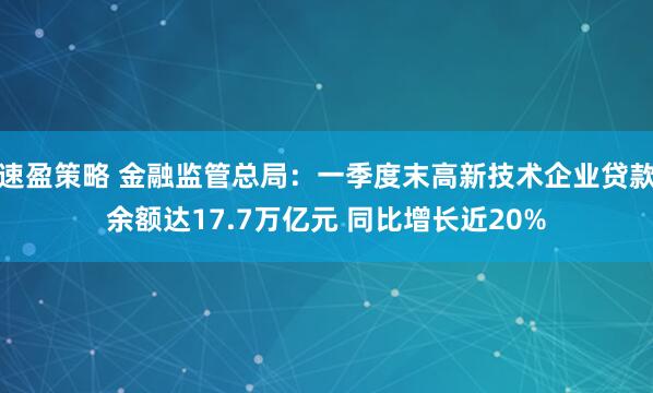 速盈策略 金融监管总局：一季度末高新技术企业贷款余额达17.7万亿元 同比增长近20%