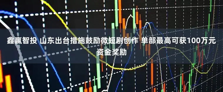 鑫赢智投 山东出台措施鼓励微短剧创作 单部最高可获100万元资金奖励