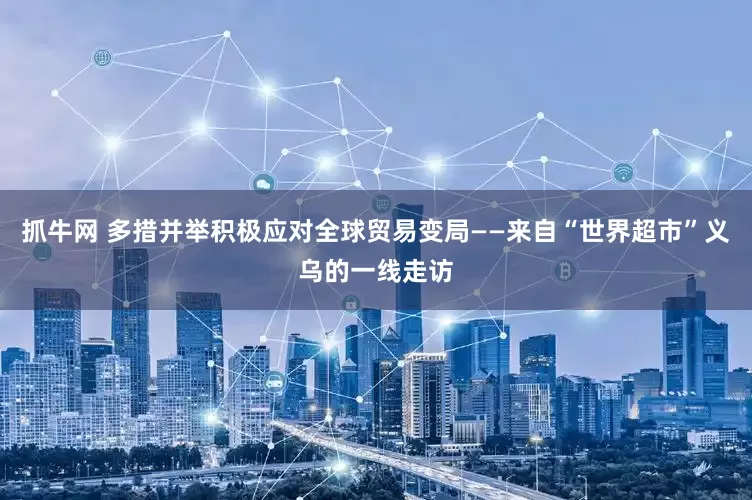 抓牛网 多措并举积极应对全球贸易变局——来自“世界超市”义乌的一线走访