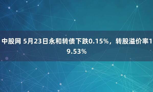 中股网 5月23日永和转债下跌0.15%，转股溢价率19.53%