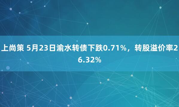 上尚策 5月23日渝水转债下跌0.71%，转股溢价率26.32%