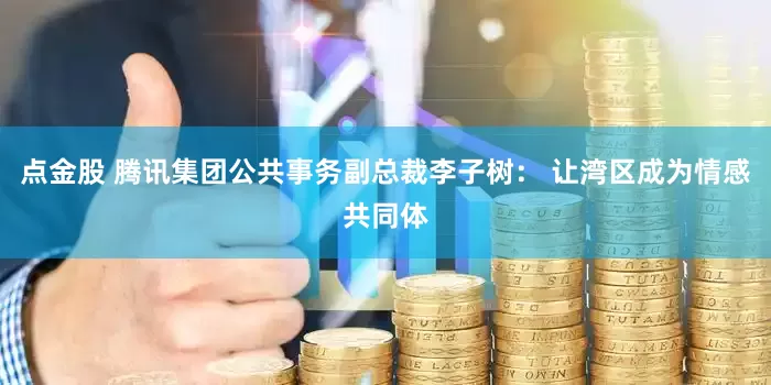 点金股 腾讯集团公共事务副总裁李子树： 让湾区成为情感共同体