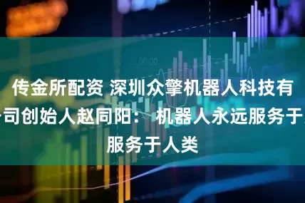 传金所配资 深圳众擎机器人科技有限公司创始人赵同阳： 机器人永远服务于人类