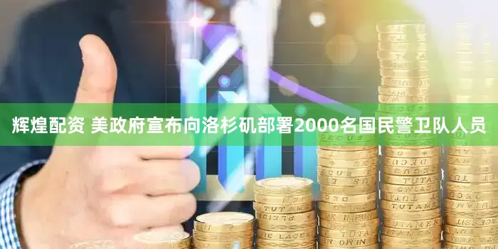 辉煌配资 美政府宣布向洛杉矶部署2000名国民警卫队人员