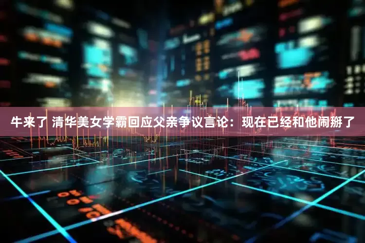 牛来了 清华美女学霸回应父亲争议言论：现在已经和他闹掰了