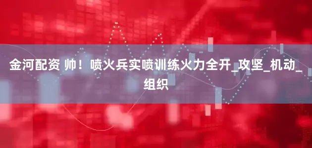 金河配资 帅！喷火兵实喷训练火力全开_攻坚_机动_组织