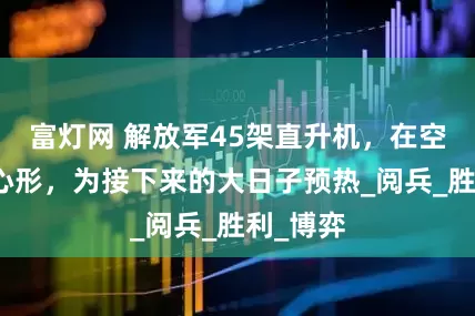 富灯网 解放军45架直升机，在空中拼出心形，为接下来的大日子预热_阅兵_胜利_博弈