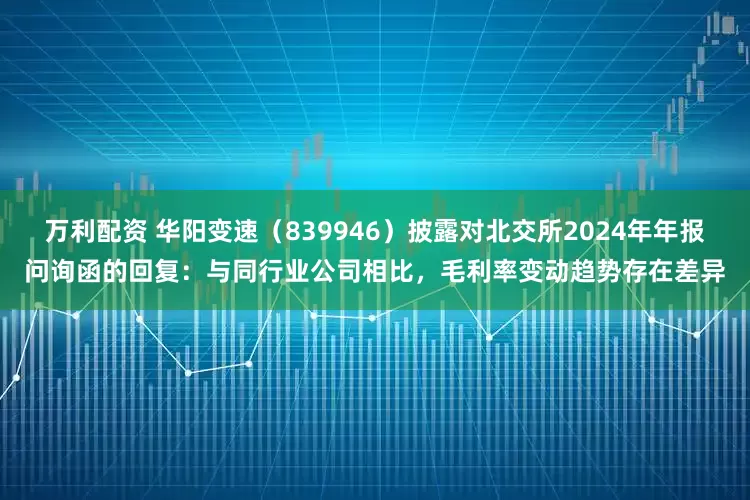 万利配资 华阳变速（839946）披露对北交所2024年年报问询函的回复：与同行业公司相比，毛利率变动趋势存在差异