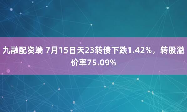 九融配资端 7月15日天23转债下跌1.42%，转股溢价率75.09%