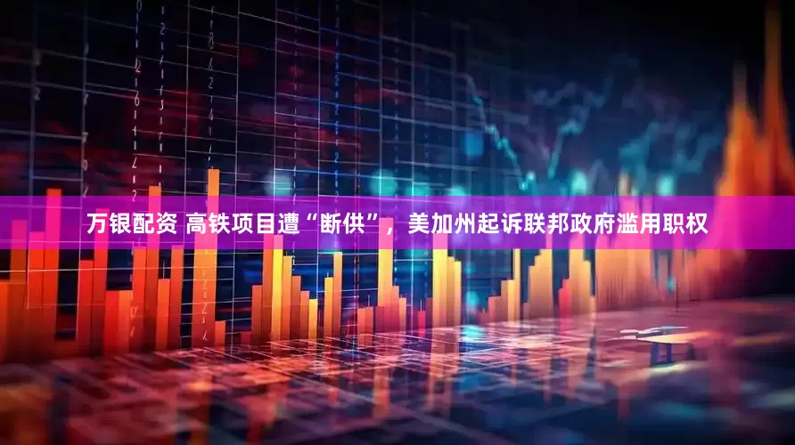 万银配资 高铁项目遭“断供”，美加州起诉联邦政府滥用职权