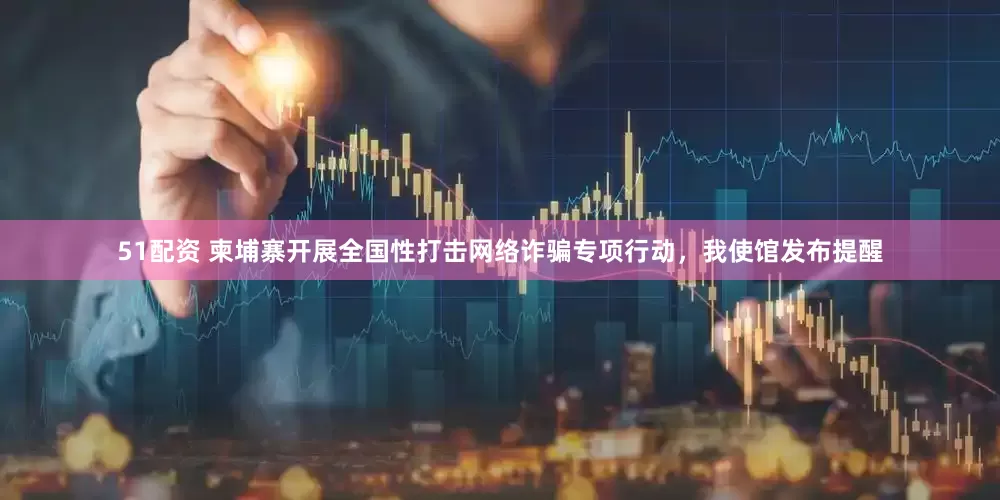 51配资 柬埔寨开展全国性打击网络诈骗专项行动，我使馆发布提醒