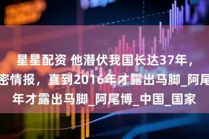 星星配资 他潜伏我国长达37年，盗取上百条机密情报，直到2016年才露出马脚_阿尾博_中国_国家