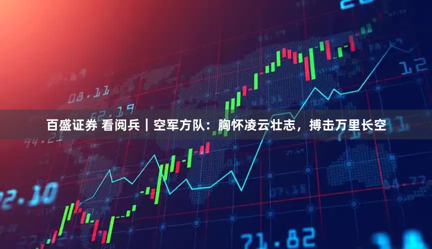 百盛证券 看阅兵｜空军方队：胸怀凌云壮志，搏击万里长空