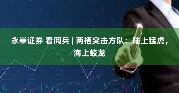 永崋证券 看阅兵 | 两栖突击方队：陆上猛虎，海上蛟龙
