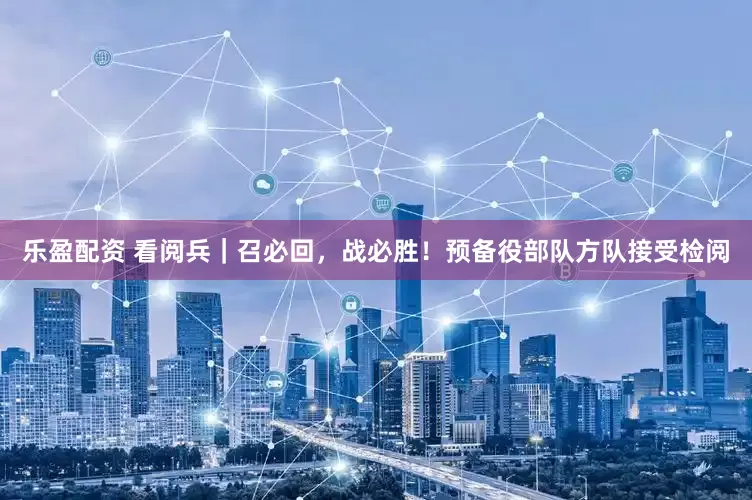 乐盈配资 看阅兵｜召必回，战必胜！预备役部队方队接受检阅