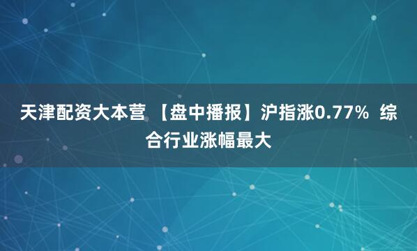天津配资大本营 【盘中播报】沪指涨0.77%  综合行业涨幅最大