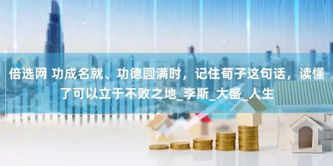 倍选网 功成名就、功德圆满时，记住荀子这句话，读懂了可以立于不败之地_李斯_大盛_人生