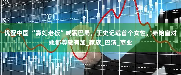 优配中国 “寡妇老板”威震巴蜀，正史记载首个女性，秦始皇对她都尊敬有加_家族_巴清_商业