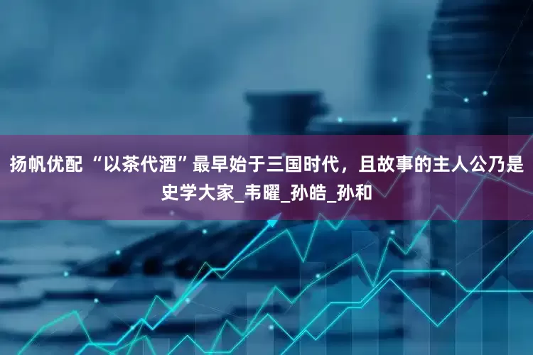 扬帆优配 “以茶代酒”最早始于三国时代，且故事的主人公乃是史学大家_韦曜_孙皓_孙和