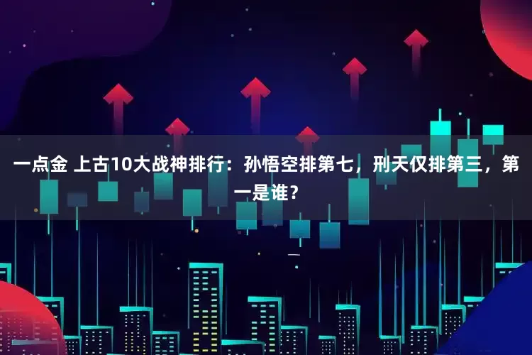 一点金 上古10大战神排行：孙悟空排第七，刑天仅排第三，第一是谁？
