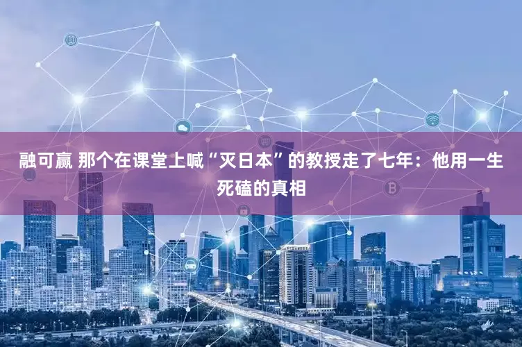 融可赢 那个在课堂上喊“灭日本”的教授走了七年：他用一生死磕的真相