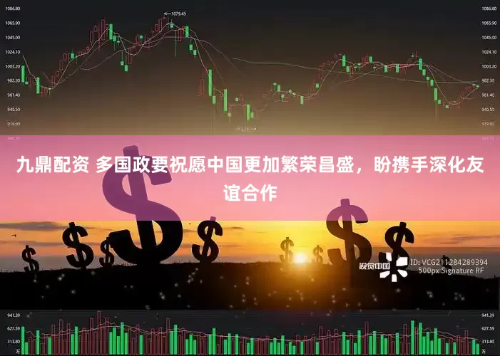 九鼎配资 多国政要祝愿中国更加繁荣昌盛，盼携手深化友谊合作